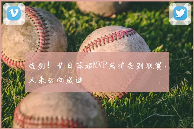 告别！昔日苏超MVP或将告别联赛，未来去向成谜