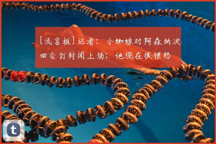 [流言板]记者：小蜘蛛对阿森纳次回合打封闭上场；他现在很愤怒