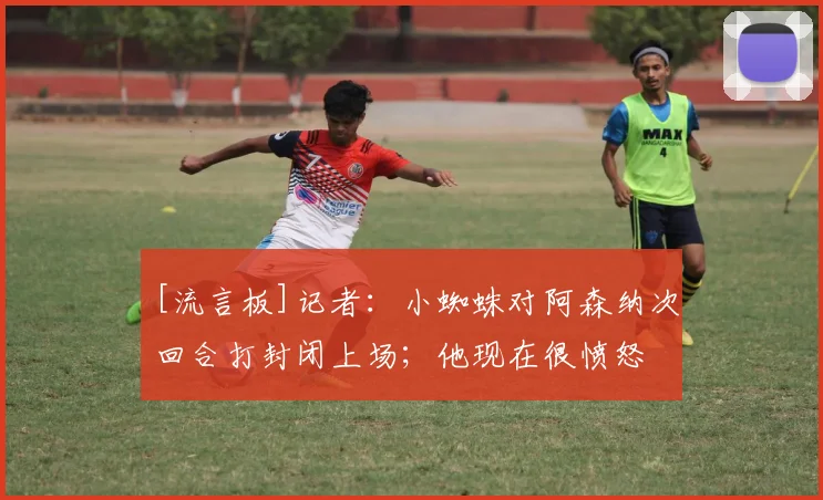 [流言板]记者：小蜘蛛对阿森纳次回合打封闭上场；他现在很愤怒