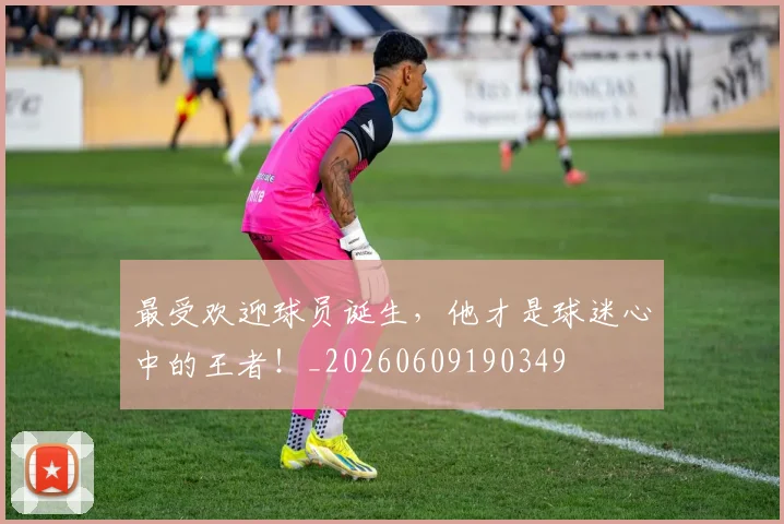 最受欢迎球员诞生，他才是球迷心中的王者！_20260609190349