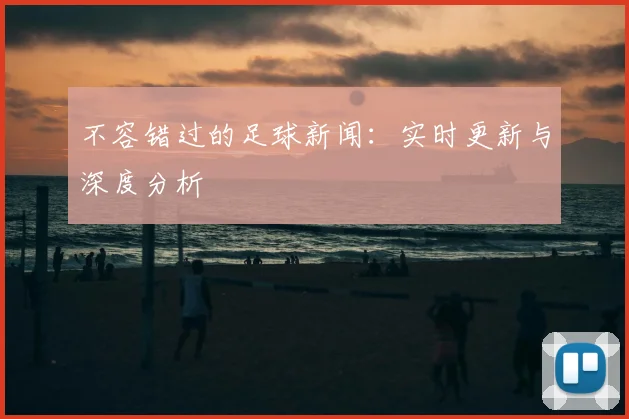 不容错过的足球新闻：实时更新与深度分析