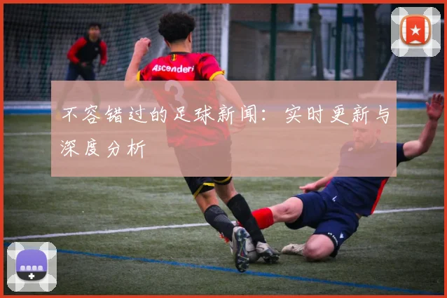 不容错过的足球新闻：实时更新与深度分析