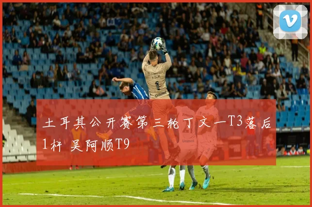 土耳其公开赛第三轮丁文一T3落后1杆 吴阿顺T9