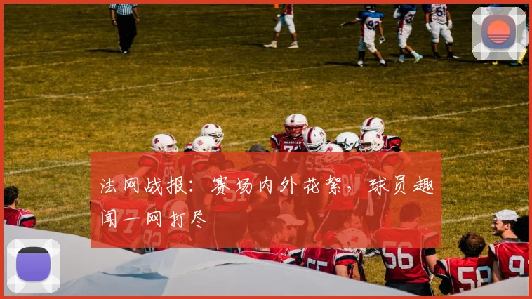 法网战报：赛场内外花絮，球员趣闻一网打尽
