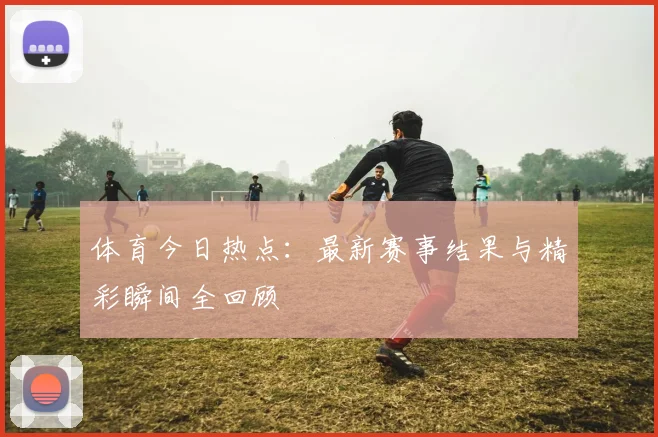 体育今日热点：最新赛事结果与精彩瞬间全回顾