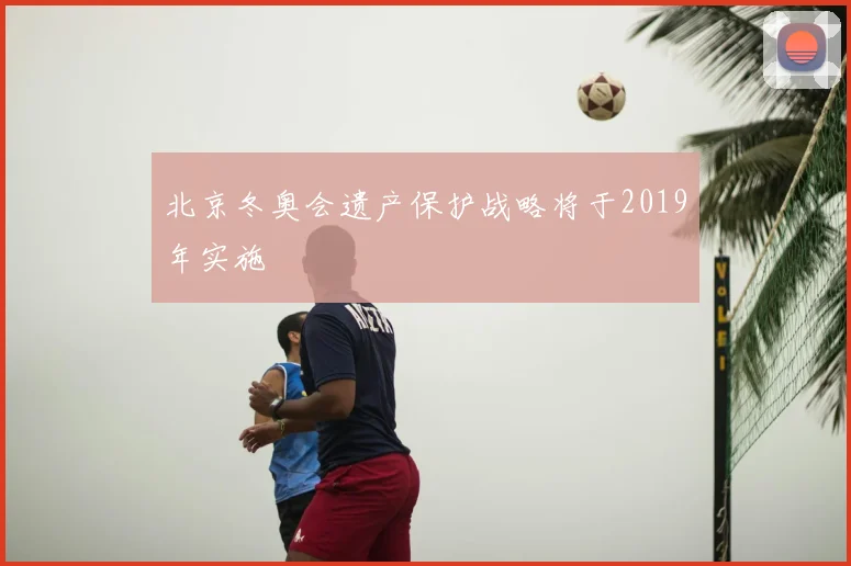 北京冬奥会遗产保护战略将于2019年实施