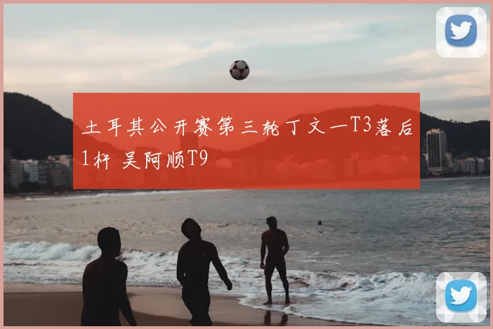 土耳其公开赛第三轮丁文一T3落后1杆 吴阿顺T9