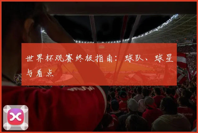 世界杯观赛终极指南：球队、球星与看点